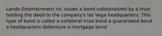 Lando Entertainment inc issues a bond collateralized by a trust holding the deed to the company's las Vega headquarters. This type of bond is called a collateral trust bond a guaranteed bond a headquarters debenture a mortgage bond