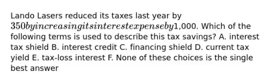 Lando Lasers reduced its taxes last year by 350 by increasing its interest expense by1,000. Which of the following terms is used to describe this tax savings? A. interest tax shield B. interest credit C. financing shield D. current tax yield E. tax-loss interest F. None of these choices is the single best answer