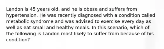 Landon is 45 years old, and he is obese and suffers from hypertension. He was recently diagnosed with a condition called metabolic syndrome and was advised to exercise every day as well as eat small and healthy meals. In this scenario, which of the following is Landon most likely to suffer from because of his condition?