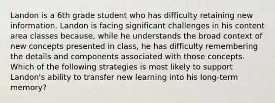 Landon is a 6th grade student who has difficulty retaining new information. Landon is facing significant challenges in his content area classes because, while he understands the broad context of new concepts presented in class, he has difficulty remembering the details and components associated with those concepts. Which of the following strategies is most likely to support Landon's ability to transfer new learning into his long-term memory?