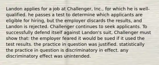 Landon applies for a job at Challenger, Inc., for which he is well-qualified. he passes a test to determine which applicants are eligible for hiring, but the employer discards the results, and Landon is rejected. Challenger continues to seek applicants. To successfully defend itself against Landon's suit, Challenger must show that: the employer feared it would be sued if it used the test results. the practice in question was justified. statistically the practice in question is discriminatory in effect. any discriminatory effect was unintended.