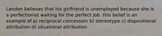 Landon believes that his girlfriend is unemployed because she is a perfectionist waiting for the perfect job. this belief is an example of a) reciprocal concession b) stereotype c) dispositional attribution d) situational attribution