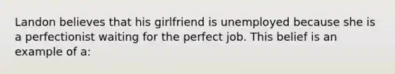 Landon believes that his girlfriend is unemployed because she is a perfectionist waiting for the perfect job. This belief is an example of a: