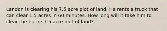 Landon is clearing his 7.5 acre plot of land. He rents a truck that can clear 1.5 acres in 60 minutes. How long will it take him to clear the entire 7.5 acre plot of land?