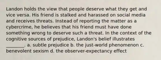 Landon holds the view that people deserve what they get and vice versa. His friend is stalked and harassed on social media and receives threats. Instead of reporting the matter as a cybercrime, he believes that his friend must have done something wrong to deserve such a threat. In the context of the cognitive sources of prejudice, Landon's belief illustrates ________. a. subtle prejudice b. the just-world phenomenon c. benevolent sexism d. the observer-expectancy effect