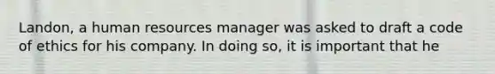 Landon, a human resources manager was asked to draft a code of ethics for his company. In doing so, it is important that he