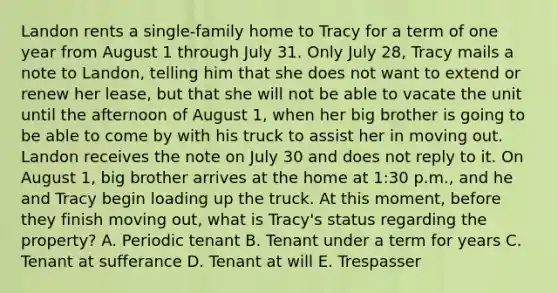 Landon rents a single-family home to Tracy for a term of one year from August 1 through July 31. Only July 28, Tracy mails a note to Landon, telling him that she does not want to extend or renew her lease, but that she will not be able to vacate the unit until the afternoon of August 1, when her big brother is going to be able to come by with his truck to assist her in moving out. Landon receives the note on July 30 and does not reply to it. On August 1, big brother arrives at the home at 1:30 p.m., and he and Tracy begin loading up the truck. At this moment, before they finish moving out, what is Tracy's status regarding the property? A. Periodic tenant B. Tenant under a term for years C. Tenant at sufferance D. Tenant at will E. Trespasser