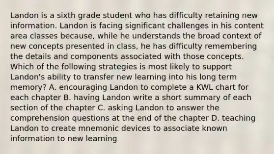 Landon is a sixth grade student who has difficulty retaining new information. Landon is facing significant challenges in his content area classes because, while he understands the broad context of new concepts presented in class, he has difficulty remembering the details and components associated with those concepts. Which of the following strategies is most likely to support Landon's ability to transfer new learning into his long term memory? A. encouraging Landon to complete a KWL chart for each chapter B. having Landon write a short summary of each section of the chapter C. asking Landon to answer the comprehension questions at the end of the chapter D. teaching Landon to create mnemonic devices to associate known information to new learning