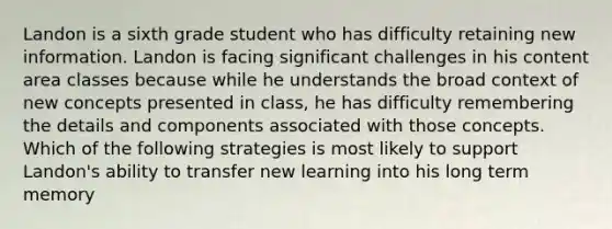 Landon is a sixth grade student who has difficulty retaining new information. Landon is facing significant challenges in his content area classes because while he understands the broad context of new concepts presented in class, he has difficulty remembering the details and components associated with those concepts. Which of the following strategies is most likely to support Landon's ability to transfer new learning into his long term memory