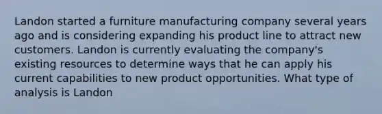 Landon started a furniture manufacturing company several years ago and is considering expanding his product line to attract new customers. Landon is currently evaluating the company's existing resources to determine ways that he can apply his current capabilities to new product opportunities. What type of analysis is Landon