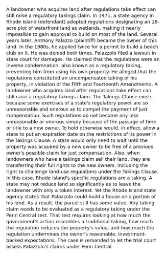 A landowner who acquires land after regulations take effect can still raise a regulatory takings claim. In 1971, a state agency in Rhode Island (defendant) adopted regulations designating an 18-acre plot of waterfront land as wetlands, making it nearly impossible to gain approval to build on most of the land. Several years later, Anthony Palazzo (plaintiff) became the owner of this land. In the 1980s, he applied twice for a permit to build a beach club on it. He was denied both times. Palazzolo filed a lawsuit in state court for damages. He claimed that the regulations were an inverse condemnation, also known as a regulatory taking, preventing him from using his own property. He alleged that the regulations constituted an uncompensated taking of his property, in violation of the Fifth and Fourteenth Amendments. A landowner who acquires land after regulations take effect can still raise a regulatory takings claim. The Takings Clause exists because some exercises of a state's regulatory power are so unreasonable and onerous as to compel the payment of just compensation. Such regulations do not become any less unreasonable or onerous simply because of the passage of time or title to a new owner. To hold otherwise would, in effect, allow a state to put an expiration date on the restrictions of its power in the Takings Clause. A state would only need to wait until the property was acquired by a new owner to be free of a previous owner's possible claim for just compensation. Also, when landowners who have a takings claim sell their land, they are transferring their full rights to the new owners, including the right to challenge land-use regulations under the Takings Clause. In this case, Rhode Island's specific regulations are a taking. A state may not reduce land so significantly as to leave the landowner with only a token interest. Yet the Rhode Island state agency states that Palazzolo could build a house on a portion of his land. As a result, the parcel still has some value. Any taking claim needs to be evaluated as a regulatory taking under the Penn Central test. That test requires looking at how much the government's action resembles a traditional taking, how much the regulation reduces the property's value, and how much the regulation undermines the owner's reasonable, investment-backed expectations. The case is remanded to let the trial court assess Palazzolo's claims under Penn Central.