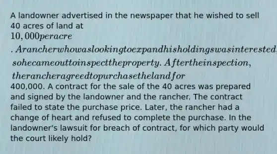 A landowner advertised in the newspaper that he wished to sell 40 acres of land at 10,000 per acre. A rancher who was looking to expand his holdings was interested, so he came out to inspect the property. After the inspection, the rancher agreed to purchase the land for400,000. A contract for the sale of the 40 acres was prepared and signed by the landowner and the rancher. The contract failed to state the purchase price. Later, the rancher had a change of heart and refused to complete the purchase. In the landowner's lawsuit for breach of contract, for which party would the court likely hold?