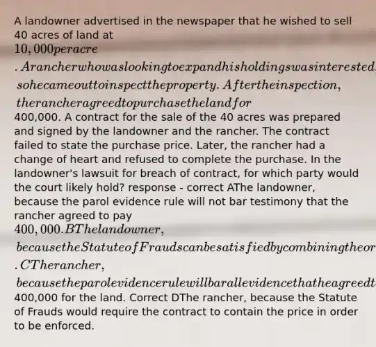 A landowner advertised in the newspaper that he wished to sell 40 acres of land at 10,000 per acre. A rancher who was looking to expand his holdings was interested, so he came out to inspect the property. After the inspection, the rancher agreed to purchase the land for400,000. A contract for the sale of the 40 acres was prepared and signed by the landowner and the rancher. The contract failed to state the purchase price. Later, the rancher had a change of heart and refused to complete the purchase. In the landowner's lawsuit for breach of contract, for which party would the court likely hold? response - correct AThe landowner, because the parol evidence rule will not bar testimony that the rancher agreed to pay 400,000. BThe landowner, because the Statute of Frauds can be satisfied by combining the original advertisement and the written contract. CThe rancher, because the parol evidence rule will bar all evidence that he agreed to pay400,000 for the land. Correct DThe rancher, because the Statute of Frauds would require the contract to contain the price in order to be enforced.