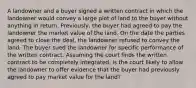 A landowner and a buyer signed a written contract in which the landowner would convey a large plot of land to the buyer without anything in return. Previously, the buyer had agreed to pay the landowner the market value of the land. On the date the parties agreed to close the deal, the landowner refused to convey the land. The buyer sued the landowner for specific performance of the written contract. Assuming the court finds the written contract to be completely integrated, is the court likely to allow the landowner to offer evidence that the buyer had previously agreed to pay market value for the land?