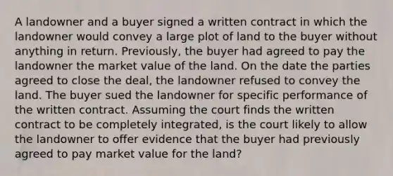 A landowner and a buyer signed a written contract in which the landowner would convey a large plot of land to the buyer without anything in return. Previously, the buyer had agreed to pay the landowner the market value of the land. On the date the parties agreed to close the deal, the landowner refused to convey the land. The buyer sued the landowner for specific performance of the written contract. Assuming the court finds the written contract to be completely integrated, is the court likely to allow the landowner to offer evidence that the buyer had previously agreed to pay market value for the land?