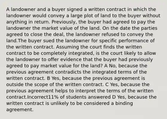 A landowner and a buyer signed a written contract in which the landowner would convey a large plot of land to the buyer without anything in return. Previously, the buyer had agreed to pay the landowner the market value of the land. On the date the parties agreed to close the deal, the landowner refused to convey the land.The buyer sued the landowner for specific performance of the written contract. Assuming the court finds the written contract to be completely integrated, is the court likely to allow the landowner to offer evidence that the buyer had previously agreed to pay market value for the land? A No, because the previous agreement contradicts the integrated terms of the written contract. B Yes, because the previous agreement is outside the scope of the written contract. C Yes, because the previous agreement helps to interpret the terms of the written contract.Incorrect11% of students answered D Yes, because the written contract is unlikely to be considered a binding agreement.