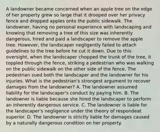 A landowner became concerned when an apple tree on the edge of her property grew so large that it drooped over her privacy fence and dropped apples onto the public sidewalk. The landowner, having no personal experience with landscaping and knowing that removing a tree of this size was inherently dangerous, hired and paid a landscaper to remove the apple tree. However, the landscaper negligently failed to attach guidelines to the tree before he cut it down. Due to this oversight, when the landscaper chopped the trunk of the tree, it toppled through the fence, striking a pedestrian who was walking on the public sidewalk on the other side of the fence. The pedestrian sued both the landscaper and the landowner for his injuries. What is the pedestrian's strongest argument to recover damages from the landowner? A. The landowner assumed liability for the landscaper's conduct by paying him. B. The landowner is liable because she hired the landscaper to perform an inherently dangerous service. C. The landowner is liable for the landscaper's negligence under the theory of respondeat superior. D. The landowner is strictly liable for damages caused by a naturally dangerous condition on her property.