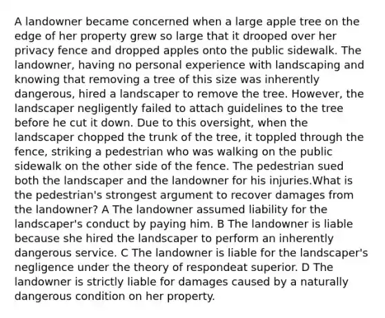 A landowner became concerned when a large apple tree on the edge of her property grew so large that it drooped over her privacy fence and dropped apples onto the public sidewalk. The landowner, having no personal experience with landscaping and knowing that removing a tree of this size was inherently dangerous, hired a landscaper to remove the tree. However, the landscaper negligently failed to attach guidelines to the tree before he cut it down. Due to this oversight, when the landscaper chopped the trunk of the tree, it toppled through the fence, striking a pedestrian who was walking on the public sidewalk on the other side of the fence. The pedestrian sued both the landscaper and the landowner for his injuries.What is the pedestrian's strongest argument to recover damages from the landowner? A The landowner assumed liability for the landscaper's conduct by paying him. B The landowner is liable because she hired the landscaper to perform an inherently dangerous service. C The landowner is liable for the landscaper's negligence under the theory of respondeat superior. D The landowner is strictly liable for damages caused by a naturally dangerous condition on her property.