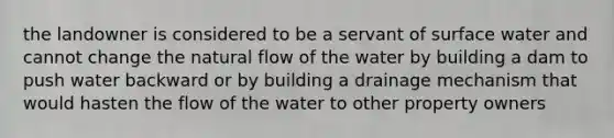 the landowner is considered to be a servant of surface water and cannot change the natural flow of the water by building a dam to push water backward or by building a drainage mechanism that would hasten the flow of the water to other property owners