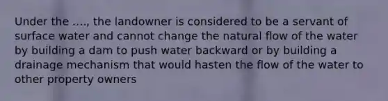 Under the ...., the landowner is considered to be a servant of surface water and cannot change the natural flow of the water by building a dam to push water backward or by building a drainage mechanism that would hasten the flow of the water to other property owners