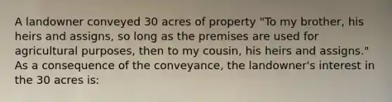 A landowner conveyed 30 acres of property "To my brother, his heirs and assigns, so long as the premises are used for agricultural purposes, then to my cousin, his heirs and assigns." As a consequence of the conveyance, the landowner's interest in the 30 acres is: