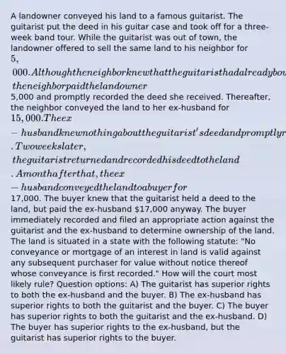 A landowner conveyed his land to a famous guitarist. The guitarist put the deed in his guitar case and took off for a three-week band tour. While the guitarist was out of town, the landowner offered to sell the same land to his neighbor for 5,000. Although the neighbor knew that the guitarist had already bought the land, the neighbor paid the landowner5,000 and promptly recorded the deed she received. Thereafter, the neighbor conveyed the land to her ex-husband for 15,000. The ex-husband knew nothing about the guitarist's deed and promptly recorded the deed he received. Two weeks later, the guitarist returned and recorded his deed to the land. A month after that, the ex-husband conveyed the land to a buyer for17,000. The buyer knew that the guitarist held a deed to the land, but paid the ex-husband 17,000 anyway. The buyer immediately recorded and filed an appropriate action against the guitarist and the ex-husband to determine ownership of the land. The land is situated in a state with the following statute: "No conveyance or mortgage of an interest in land is valid against any subsequent purchaser for value without notice thereof whose conveyance is first recorded." How will the court most likely rule? Question options: A) The guitarist has superior rights to both the ex-husband and the buyer. B) The ex-husband has superior rights to both the guitarist and the buyer. C) The buyer has superior rights to both the guitarist and the ex-husband. D) The buyer has superior rights to the ex-husband, but the guitarist has superior rights to the buyer.