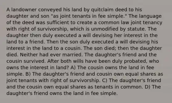 A landowner conveyed his land by quitclaim deed to his daughter and son "as joint tenants in fee simple." The language of the deed was sufficient to create a common law joint tenancy with right of survivorship, which is unmodified by statute. The daughter then duly executed a will devising her interest in the land to a friend. Then the son duly executed a will devising his interest in the land to a cousin. The son died; then the daughter died. Neither had ever married. The daughter's friend and the cousin survived. After both wills have been duly probated, who owns the interest in land? A) The cousin owns the land in fee simple. B) The daughter's friend and cousin own equal shares as joint tenants with right of survivorship. C) The daughter's friend and the cousin own equal shares as tenants in common. D) The daughter's friend owns the land in fee simple.