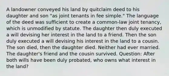 A landowner conveyed his land by quitclaim deed to his daughter and son "as joint tenants in fee simple." The language of the deed was sufficient to create a common-law joint tenancy, which is unmodified by statute. The daughter then duly executed a will devising her interest in the land to a friend. Then the son duly executed a will devising his interest in the land to a cousin. The son died, then the daughter died. Neither had ever married. The daughter's friend and the cousin survived. Question: After both wills have been duly probated, who owns what interest in the land?