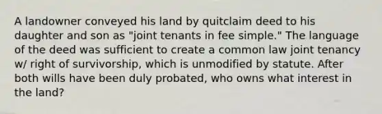 A landowner conveyed his land by quitclaim deed to his daughter and son as "joint tenants in fee simple." The language of the deed was sufficient to create a common law joint tenancy w/ right of survivorship, which is unmodified by statute. After both wills have been duly probated, who owns what interest in the land?