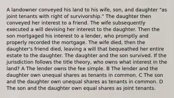 A landowner conveyed his land to his wife, son, and daughter "as joint tenants with right of survivorship." The daughter then conveyed her interest to a friend. The wife subsequently executed a will devising her interest to the daughter. Then the son mortgaged his interest to a lender, who promptly and properly recorded the mortgage. The wife died, then the daughter's friend died, leaving a will that bequeathed her entire estate to the daughter. The daughter and the son survived. If the jurisdiction follows the title theory, who owns what interest in the land? A The lender owns the fee simple. B The lender and the daughter own unequal shares as tenants in common. C The son and the daughter own unequal shares as tenants in common. D The son and the daughter own equal shares as joint tenants.