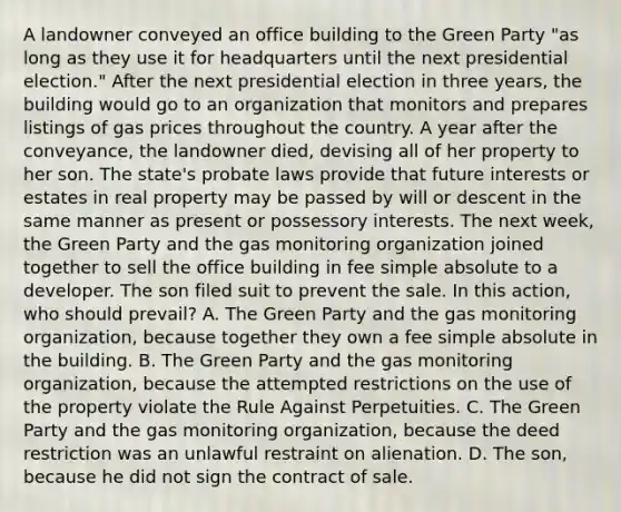 A landowner conveyed an office building to the Green Party "as long as they use it for headquarters until the next presidential election." After the next presidential election in three years, the building would go to an organization that monitors and prepares listings of gas prices throughout the country. A year after the conveyance, the landowner died, devising all of her property to her son. The state's probate laws provide that future interests or estates in real property may be passed by will or descent in the same manner as present or possessory interests. The next week, the Green Party and the gas monitoring organization joined together to sell the office building in fee simple absolute to a developer. The son filed suit to prevent the sale. In this action, who should prevail? A. The Green Party and the gas monitoring organization, because together they own a fee simple absolute in the building. B. The Green Party and the gas monitoring organization, because the attempted restrictions on the use of the property violate the Rule Against Perpetuities. C. The Green Party and the gas monitoring organization, because the deed restriction was an unlawful restraint on alienation. D. The son, because he did not sign the contract of sale.