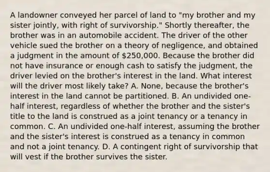 A landowner conveyed her parcel of land to "my brother and my sister jointly, with right of survivorship." Shortly thereafter, the brother was in an automobile accident. The driver of the other vehicle sued the brother on a theory of negligence, and obtained a judgment in the amount of 250,000. Because the brother did not have insurance or enough cash to satisfy the judgment, the driver levied on the brother's interest in the land. What interest will the driver most likely take? A. None, because the brother's interest in the land cannot be partitioned. B. An undivided one-half interest, regardless of whether the brother and the sister's title to the land is construed as a joint tenancy or a tenancy in common. C. An undivided one-half interest, assuming the brother and the sister's interest is construed as a tenancy in common and not a joint tenancy. D. A contingent right of survivorship that will vest if the brother survives the sister.