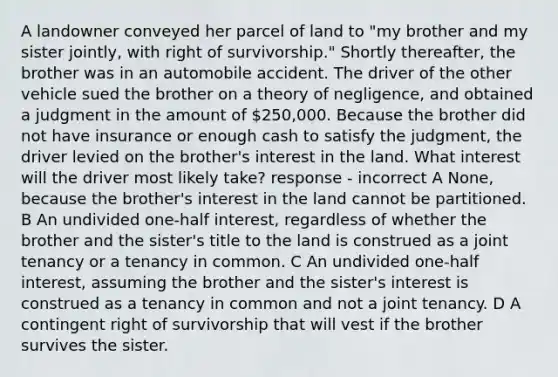 A landowner conveyed her parcel of land to "my brother and my sister jointly, with right of survivorship." Shortly thereafter, the brother was in an automobile accident. The driver of the other vehicle sued the brother on a theory of negligence, and obtained a judgment in the amount of 250,000. Because the brother did not have insurance or enough cash to satisfy the judgment, the driver levied on the brother's interest in the land. What interest will the driver most likely take? response - incorrect A None, because the brother's interest in the land cannot be partitioned. B An undivided one-half interest, regardless of whether the brother and the sister's title to the land is construed as a joint tenancy or a tenancy in common. C An undivided one-half interest, assuming the brother and the sister's interest is construed as a tenancy in common and not a joint tenancy. D A contingent right of survivorship that will vest if the brother survives the sister.