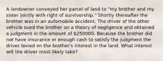 A landowner conveyed her parcel of land to "my brother and my sister jointly with right of survivorship." Shortly thereafter the brother was in an automobile accident. The driver of the other vehicle sued the brother on a theory of negligence and obtained a judgment in the amount of 250000. Because the brother did not have insurance or enough cash to satisfy the judgment the driver levied on the brother's interest in the land. What interest will the driver most likely take?