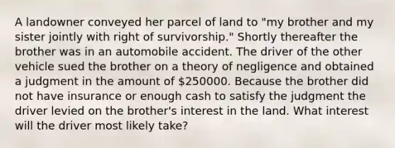 A landowner conveyed her parcel of land to "my brother and my sister jointly with right of survivorship." Shortly thereafter the brother was in an automobile accident. The driver of the other vehicle sued the brother on a theory of negligence and obtained a judgment in the amount of 250000. Because the brother did not have insurance or enough cash to satisfy the judgment the driver levied on the brother's interest in the land. What interest will the driver most likely take?