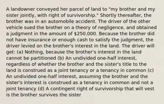 A landowner conveyed her parcel of land to "my brother and my sister jointly, with right of survivorship." Shortly thereafter, the brother was in an automobile accident. The driver of the other vehicle sued the brother on a theory of negligence, and obtained a judgment in the amount of 250,000. Because the brother did not have insurance or enough cash to satisfy the judgment, the driver levied on the brother's interest in the land. The driver will get: (a) Nothing, because the brother's interest in the land cannot be partitioned (b) An undivided one-half interest, regardless of whether the brother and the sister's title to the land is construed as a joint tenancy or a tenancy in common (c) An undivided one-half interest, assuming the brother and the sister's interest is construed as a tenancy in common and not a joint tenancy (d) A contingent right of survivorship that will vest is the brother survives the sister