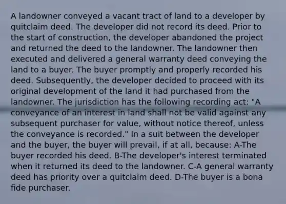 A landowner conveyed a vacant tract of land to a developer by quitclaim deed. The developer did not record its deed. Prior to the start of construction, the developer abandoned the project and returned the deed to the landowner. The landowner then executed and delivered a general warranty deed conveying the land to a buyer. The buyer promptly and properly recorded his deed. Subsequently, the developer decided to proceed with its original development of the land it had purchased from the landowner. The jurisdiction has the following recording act: "A conveyance of an interest in land shall not be valid against any subsequent purchaser for value, without notice thereof, unless the conveyance is recorded." In a suit between the developer and the buyer, the buyer will prevail, if at all, because: A-The buyer recorded his deed. B-The developer's interest terminated when it returned its deed to the landowner. C-A general warranty deed has priority over a quitclaim deed. D-The buyer is a bona fide purchaser.