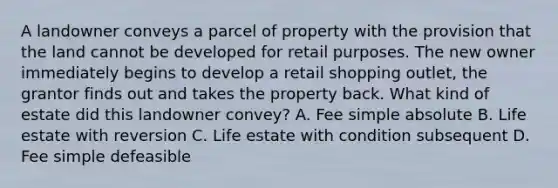 A landowner conveys a parcel of property with the provision that the land cannot be developed for retail purposes. The new owner immediately begins to develop a retail shopping outlet, the grantor finds out and takes the property back. What kind of estate did this landowner convey? A. Fee simple absolute B. Life estate with reversion C. Life estate with condition subsequent D. Fee simple defeasible