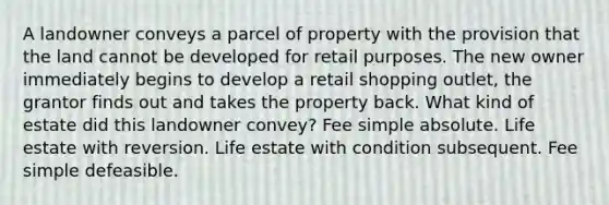 A landowner conveys a parcel of property with the provision that the land cannot be developed for retail purposes. The new owner immediately begins to develop a retail shopping outlet, the grantor finds out and takes the property back. What kind of estate did this landowner convey? Fee simple absolute. Life estate with reversion. Life estate with condition subsequent. Fee simple defeasible.