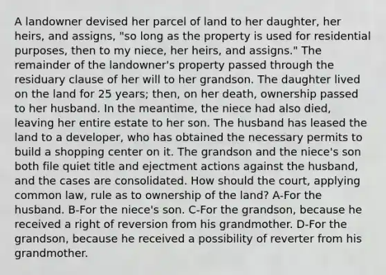 A landowner devised her parcel of land to her daughter, her heirs, and assigns, "so long as the property is used for residential purposes, then to my niece, her heirs, and assigns." The remainder of the landowner's property passed through the residuary clause of her will to her grandson. The daughter lived on the land for 25 years; then, on her death, ownership passed to her husband. In the meantime, the niece had also died, leaving her entire estate to her son. The husband has leased the land to a developer, who has obtained the necessary permits to build a shopping center on it. The grandson and the niece's son both file quiet title and ejectment actions against the husband, and the cases are consolidated. How should the court, applying common law, rule as to ownership of the land? A-For the husband. B-For the niece's son. C-For the grandson, because he received a right of reversion from his grandmother. D-For the grandson, because he received a possibility of reverter from his grandmother.