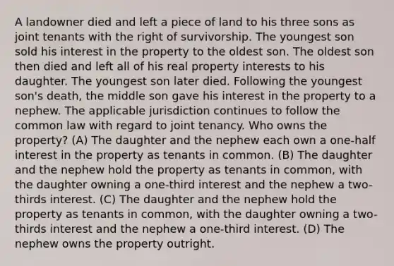 A landowner died and left a piece of land to his three sons as joint tenants with the right of survivorship. The youngest son sold his interest in the property to the oldest son. The oldest son then died and left all of his real property interests to his daughter. The youngest son later died. Following the youngest son's death, the middle son gave his interest in the property to a nephew. The applicable jurisdiction continues to follow the common law with regard to joint tenancy. Who owns the property? (A) The daughter and the nephew each own a one-half interest in the property as tenants in common. (B) The daughter and the nephew hold the property as tenants in common, with the daughter owning a one-third interest and the nephew a two-thirds interest. (C) The daughter and the nephew hold the property as tenants in common, with the daughter owning a two-thirds interest and the nephew a one-third interest. (D) The nephew owns the property outright.