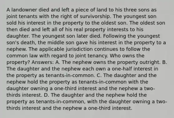 A landowner died and left a piece of land to his three sons as joint tenants with the right of survivorship. The youngest son sold his interest in the property to the oldest son. The oldest son then died and left all of his real property interests to his daughter. The youngest son later died. Following the youngest son's death, the middle son gave his interest in the property to a nephew. The applicable jurisdiction continues to follow the common law with regard to joint tenancy. Who owns the property? Answers: A. The nephew owns the property outright. B. The daughter and the nephew each own a one-half interest in the property as tenants-in-common. C. The daughter and the nephew hold the property as tenants-in-common with the daughter owning a one-third interest and the nephew a two-thirds interest. D. The daughter and the nephew hold the property as tenants-in-common, with the daughter owning a two-thirds interest and the nephew a one-third interest.