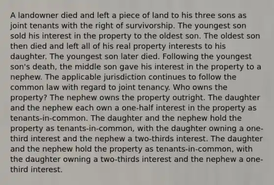 A landowner died and left a piece of land to his three sons as joint tenants with the right of survivorship. The youngest son sold his interest in the property to the oldest son. The oldest son then died and left all of his real property interests to his daughter. The youngest son later died. Following the youngest son's death, the middle son gave his interest in the property to a nephew. The applicable jurisdiction continues to follow the common law with regard to joint tenancy. Who owns the property? The nephew owns the property outright. The daughter and the nephew each own a one-half interest in the property as tenants-in-common. The daughter and the nephew hold the property as tenants-in-common, with the daughter owning a one-third interest and the nephew a two-thirds interest. The daughter and the nephew hold the property as tenants-in-common, with the daughter owning a two-thirds interest and the nephew a one-third interest.