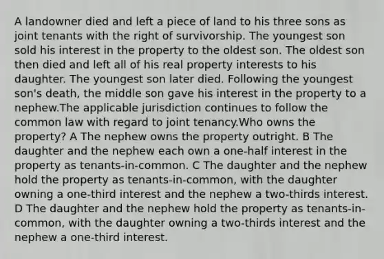 A landowner died and left a piece of land to his three sons as joint tenants with the right of survivorship. The youngest son sold his interest in the property to the oldest son. The oldest son then died and left all of his real property interests to his daughter. The youngest son later died. Following the youngest son's death, the middle son gave his interest in the property to a nephew.The applicable jurisdiction continues to follow the common law with regard to joint tenancy.Who owns the property? A The nephew owns the property outright. B The daughter and the nephew each own a one-half interest in the property as tenants-in-common. C The daughter and the nephew hold the property as tenants-in-common, with the daughter owning a one-third interest and the nephew a two-thirds interest. D The daughter and the nephew hold the property as tenants-in-common, with the daughter owning a two-thirds interest and the nephew a one-third interest.