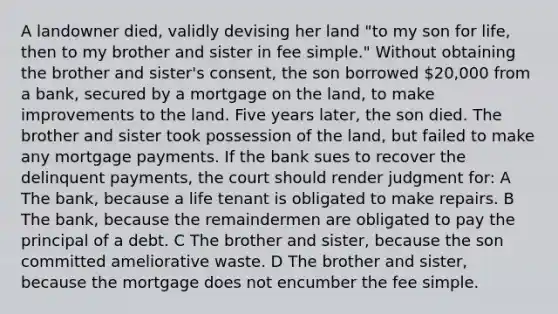 A landowner died, validly devising her land "to my son for life, then to my brother and sister in fee simple." Without obtaining the brother and sister's consent, the son borrowed 20,000 from a bank, secured by a mortgage on the land, to make improvements to the land. Five years later, the son died. The brother and sister took possession of the land, but failed to make any mortgage payments. If the bank sues to recover the delinquent payments, the court should render judgment for: A The bank, because a life tenant is obligated to make repairs. B The bank, because the remaindermen are obligated to pay the principal of a debt. C The brother and sister, because the son committed ameliorative waste. D The brother and sister, because the mortgage does not encumber the fee simple.