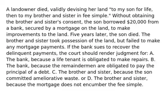 A landowner died, validly devising her land "to my son for life, then to my brother and sister in fee simple." Without obtaining the brother and sister's consent, the son borrowed 20,000 from a bank, secured by a mortgage on the land, to make improvements to the land. Five years later, the son died. The brother and sister took possession of the land, but failed to make any mortgage payments. If the bank sues to recover the delinquent payments, the court should render judgment for: A. The bank, because a life tenant is obligated to make repairs. B. The bank, because the remaindermen are obligated to pay the principal of a debt. C. The brother and sister, because the son committed ameliorative waste. or D. The brother and sister, because the mortgage does not encumber the fee simple.