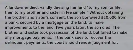 A landowner died, validly devising her land "to my son for life, then to my brother and sister in fee simple." Without obtaining the brother and sister's consent, the son borrowed 20,000 from a bank, secured by a mortgage on the land, to make improvements to the land. Five years later, the son died. The brother and sister took possession of the land, but failed to make any mortgage payments. If the bank sues to recover the delinquent payments, the court should render judgment for: