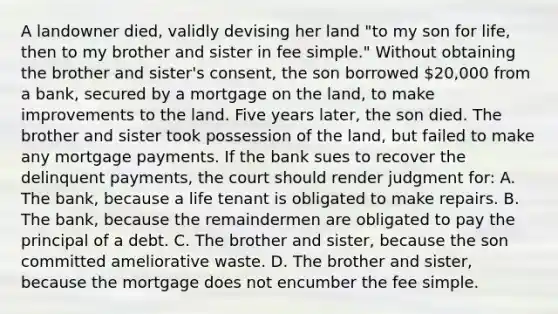 A landowner died, validly devising her land "to my son for life, then to my brother and sister in fee simple." Without obtaining the brother and sister's consent, the son borrowed 20,000 from a bank, secured by a mortgage on the land, to make improvements to the land. Five years later, the son died. The brother and sister took possession of the land, but failed to make any mortgage payments. If the bank sues to recover the delinquent payments, the court should render judgment for: A. The bank, because a life tenant is obligated to make repairs. B. The bank, because the remaindermen are obligated to pay the principal of a debt. C. The brother and sister, because the son committed ameliorative waste. D. The brother and sister, because the mortgage does not encumber the fee simple.