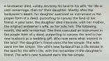 A landowner died, validly devising his land to his wife "for life or until remarriage, then to" their daughter. Shortly after the landowner's death, his daughter executed an instrument in the proper form of a deed, purporting to convey the land to her friend. A year later, the daughter died intestate, with her mother, the original landowner's wife, as her sole heir. The following month, the wife re-married. She then executed an instrument in the proper form of a deed, purporting to convey the land to her new husband as a wedding gift. Who now owns what interest in the land? The daughter's friend owns the fee simple. The wife owns the fee simple. The wife's new husband has a life estate in the land for the wife's life, with the remainder in the daughter's friend. The wife's new husband owns the fee simple.