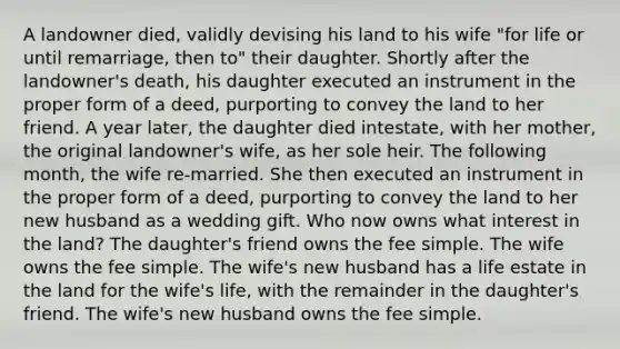 A landowner died, validly devising his land to his wife "for life or until remarriage, then to" their daughter. Shortly after the landowner's death, his daughter executed an instrument in the proper form of a deed, purporting to convey the land to her friend. A year later, the daughter died intestate, with her mother, the original landowner's wife, as her sole heir. The following month, the wife re-married. She then executed an instrument in the proper form of a deed, purporting to convey the land to her new husband as a wedding gift. Who now owns what interest in the land? The daughter's friend owns the fee simple. The wife owns the fee simple. The wife's new husband has a life estate in the land for the wife's life, with the remainder in the daughter's friend. The wife's new husband owns the fee simple.